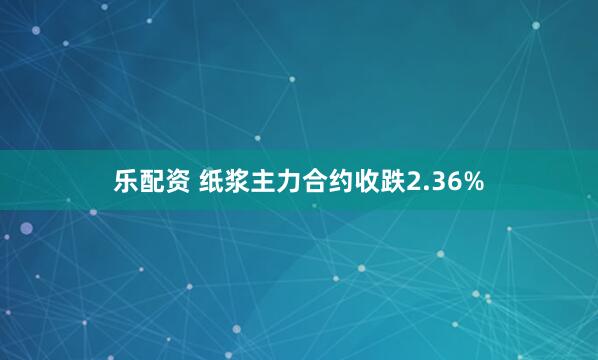 乐配资 纸浆主力合约收跌2.36%