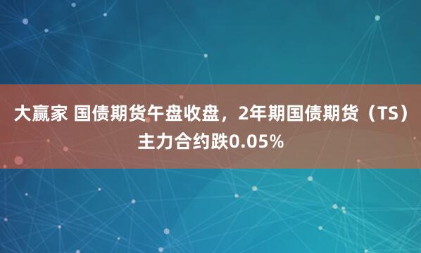 大赢家 国债期货午盘收盘，2年期国债期货（TS）主力合约跌0.05%
