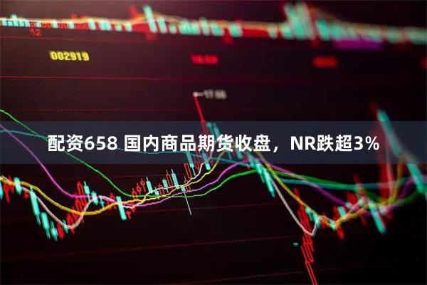 配资658 国内商品期货收盘，NR跌超3%