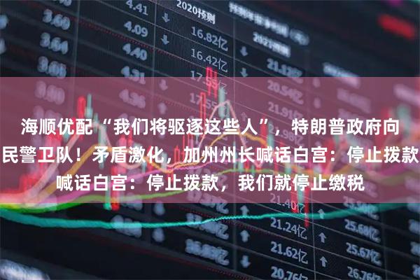 海顺优配 “我们将驱逐这些人”，特朗普政府向加州洛杉矶部署国民警卫队！矛盾激化，加州州长喊话白宫：停止拨款，我们就停止缴税