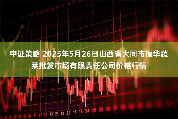 中证策略 2025年5月26日山西省大同市振华蔬菜批发市场有限责任公司价格行情