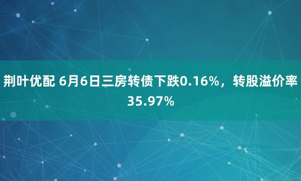 荆叶优配 6月6日三房转债下跌0.16%，转股溢价率35.97%