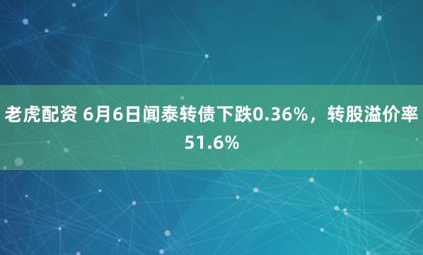 老虎配资 6月6日闻泰转债下跌0.36%，转股溢价率51.6%