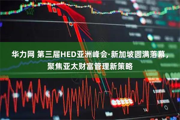 华力网 第三届HED亚洲峰会·新加坡圆满落幕，聚焦亚太财富管理新策略