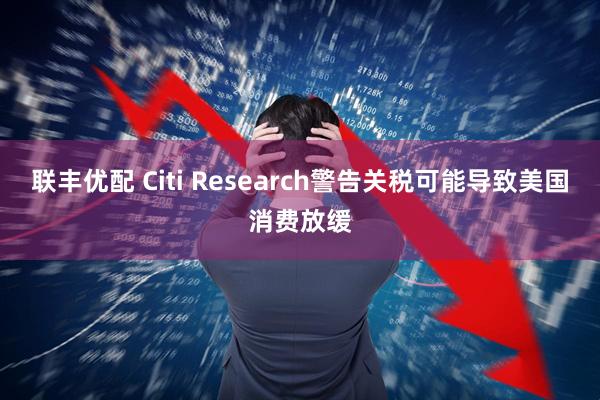 联丰优配 Citi Research警告关税可能导致美国消费放缓