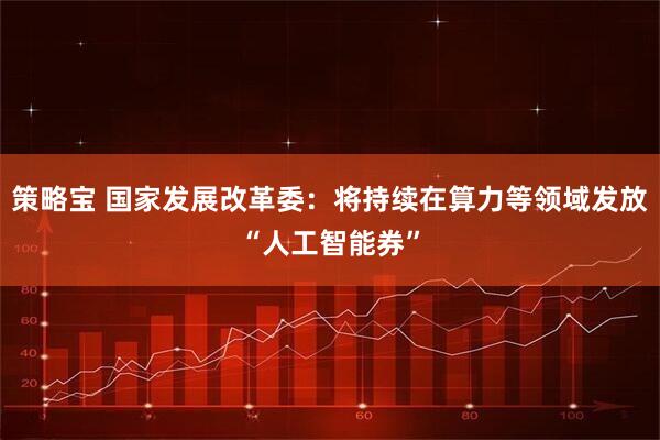 策略宝 国家发展改革委：将持续在算力等领域发放“人工智能券”