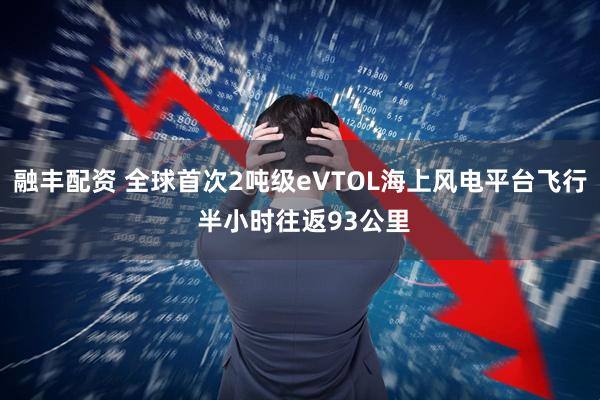 融丰配资 全球首次2吨级eVTOL海上风电平台飞行 半小时往返93公里