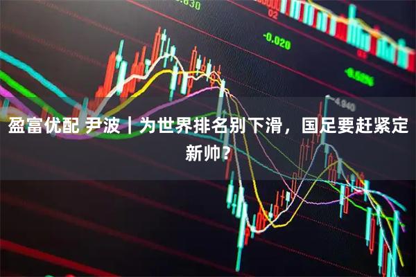 盈富优配 尹波｜为世界排名别下滑，国足要赶紧定新帅？