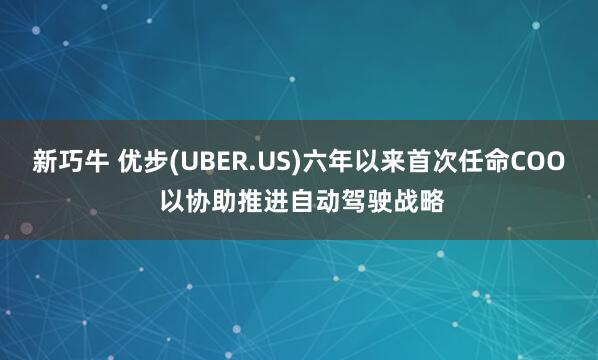 新巧牛 优步(UBER.US)六年以来首次任命COO 以协助推进自动驾驶战略