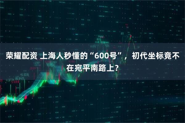 荣耀配资 上海人秒懂的“600号”，初代坐标竟不在宛平南路上？