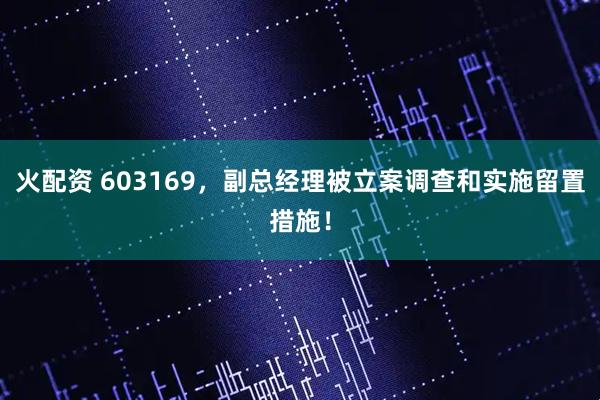 火配资 603169，副总经理被立案调查和实施留置措施！