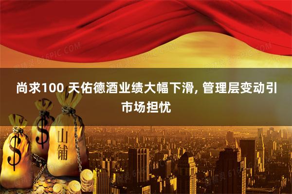 尚求100 天佑德酒业绩大幅下滑, 管理层变动引市场担忧