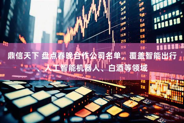 鼎信天下 盘点春晚合作公司名单，覆盖智能出行、人工智能机器人、白酒等领域