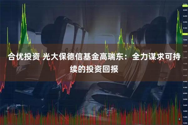 合优投资 光大保德信基金高瑞东：全力谋求可持续的投资回报