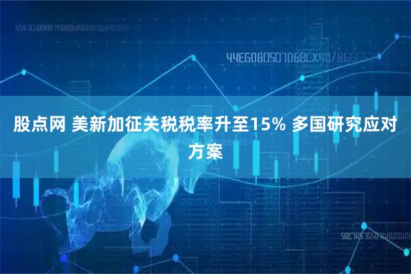 股点网 美新加征关税税率升至15% 多国研究应对方案