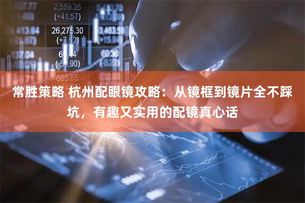 常胜策略 杭州配眼镜攻略：从镜框到镜片全不踩坑，有趣又实用的配镜真心话
