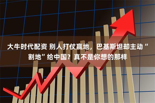 大牛时代配资 别人打仗赢地，巴基斯坦却主动“割地”给中国？真不是你想的那样