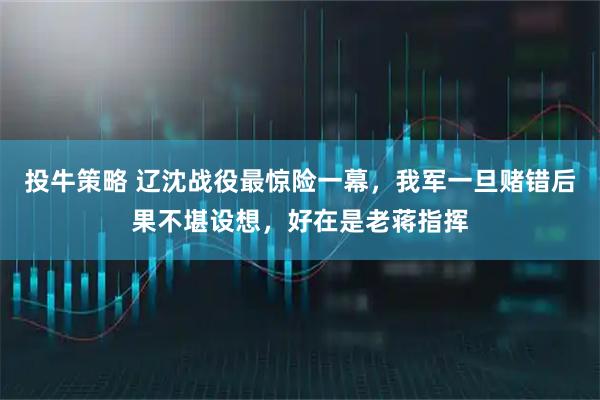 投牛策略 辽沈战役最惊险一幕，我军一旦赌错后果不堪设想，好在是老蒋指挥