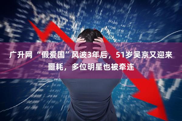 广升网 “假爱国”风波3年后，51岁吴京又迎来噩耗，多位明星也被牵连