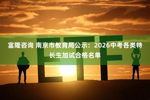 富隆咨询 南京市教育局公示：2026中考各类特长生加试合格名单